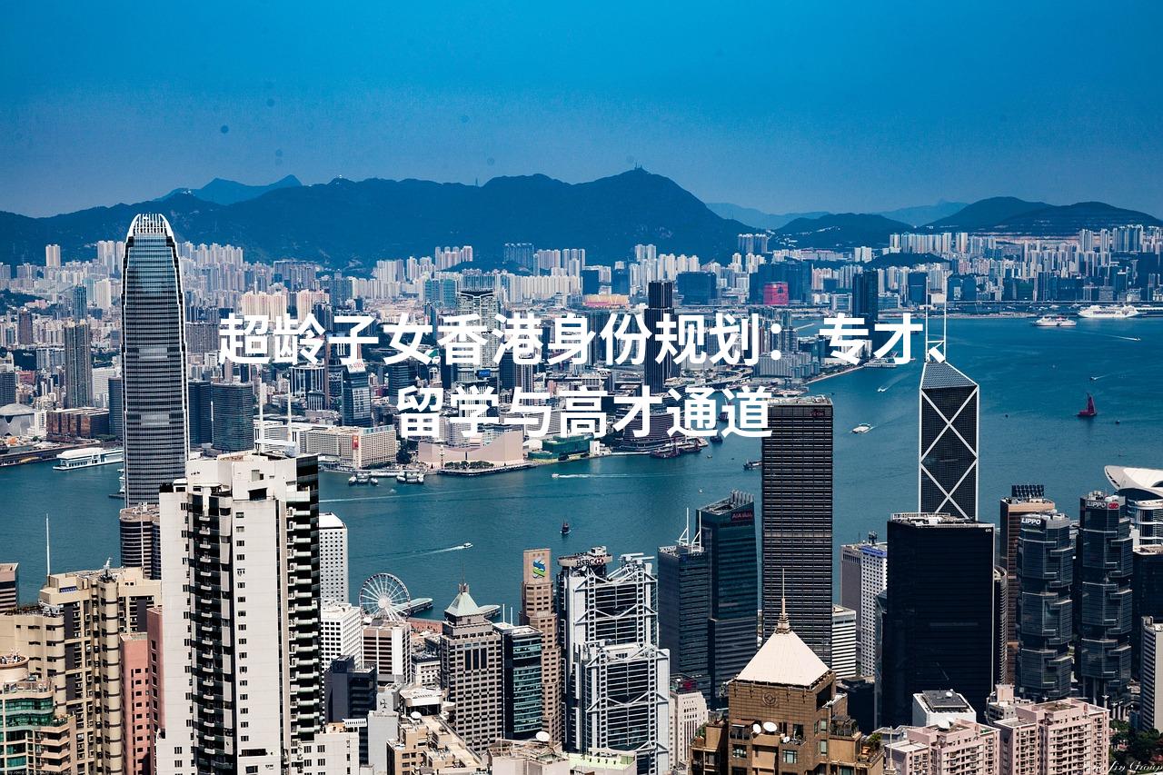 超龄子女香港身份规划：专才、留学与高才通···